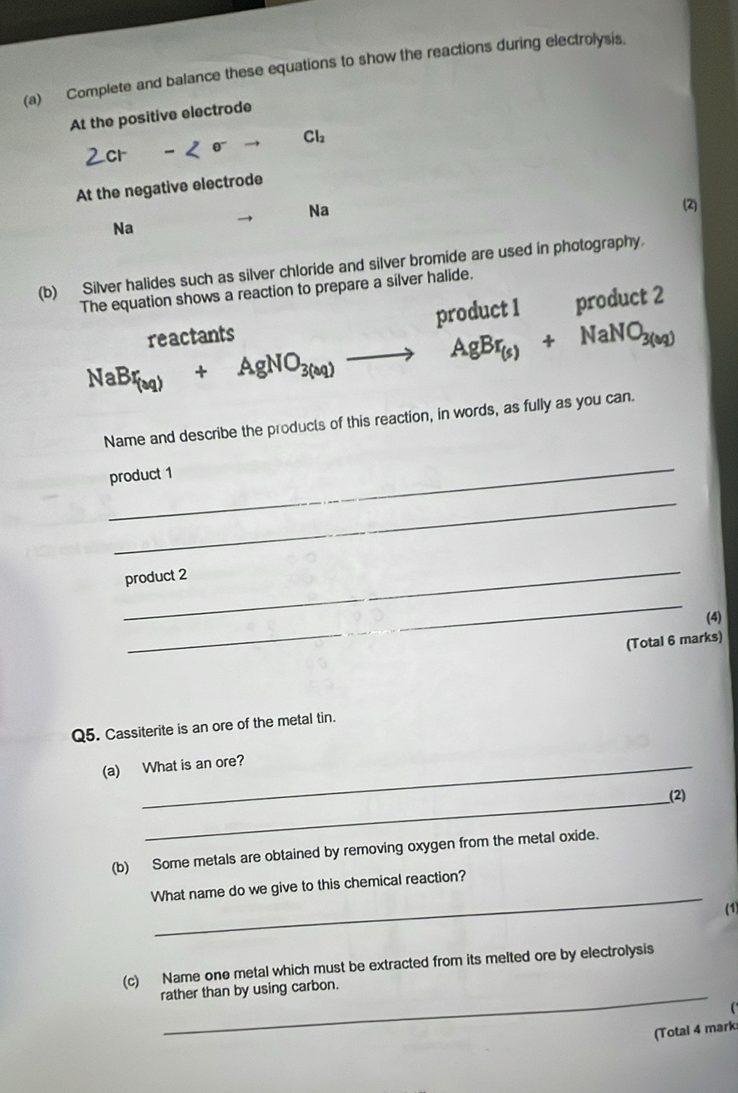 Complete and balance these equations to show the reactions during electrolysis. 
At the positive electrode
Cl_2
At the negative electrode 
Na 
(2) 
Na 
(b) Silver halides such as silver chloride and silver bromide are used in photography. 
The equation shows a reaction to prepare a silver halide. 
reactants product 1 product 2
NaBr_(aq)+AgNO_3(aq)to AgBr_(s)+NaNO_3(sq)
Name and describe the products of this reaction, in words, as fully as you can. 
_ 
product 1 
_ 
_ 
product 2 
_ 
(4) 
(Total 6 marks) 
Q5. Cassiterite is an ore of the metal tin. 
(a) What is an ore? 
_(2) 
(b) Some metals are obtained by removing oxygen from the metal oxide. 
_ 
What name do we give to this chemical reaction? 
(1) 
(c) Name one metal which must be extracted from its melted ore by electrolysis 
rather than by using carbon. 
(Total 4 mark