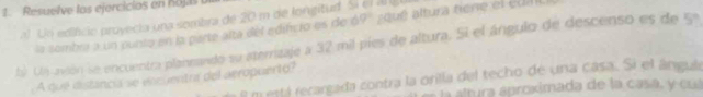 Resuelve los ejercicios en hojas t 
al Un edifcio proyecia una sombra de 20 m de longitud. S 
la sombra a un punto en la parte alta del edifcio es de ó 9° a qé tura tiene el édit 
b) Ua acón se encuentra planeando su aterrizaje a 32 mil píes de altura. Si el ángulo de descenso es de 5ª
A que distancia se vocuentra del aeropuerto?
8 m está recargada contra la orilla del techo de una casa. Si el ángule 
l átura áproximada de la casa, y cua