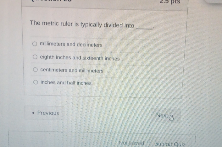 The metric ruler is typically divided into _.
millimeters and decimeters
eighth inches and sixteenth inches
centimeters and millimeters
inches and half inches
Previous Next
Not saved Submit Quiz