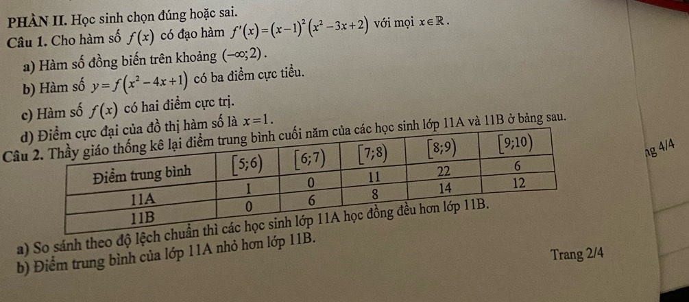 PHÀN II. Học sinh chọn đúng hoặc sai.
Câu 1. Cho hàm số f(x) có đạo hàm f'(x)=(x-1)^2(x^2-3x+2) với mọi x∈ R.
a) Hàm số đồng biến trên khoảng (-∈fty ;2).
b) Hàm số y=f(x^2-4x+1) có ba điểm cực tiểu.
c) Hàm số f(x) có hai điểm cực trị.
d đồ thị hàm số là x=1.
Câuọc sinh lớp 11A và 11B ở bảng sau.
ng 4/4
a) So sánh theo độ lệch 
b) Điểm trung bình của lớp 11A nhỏ hơn lớp 11B.
Trang 2/4