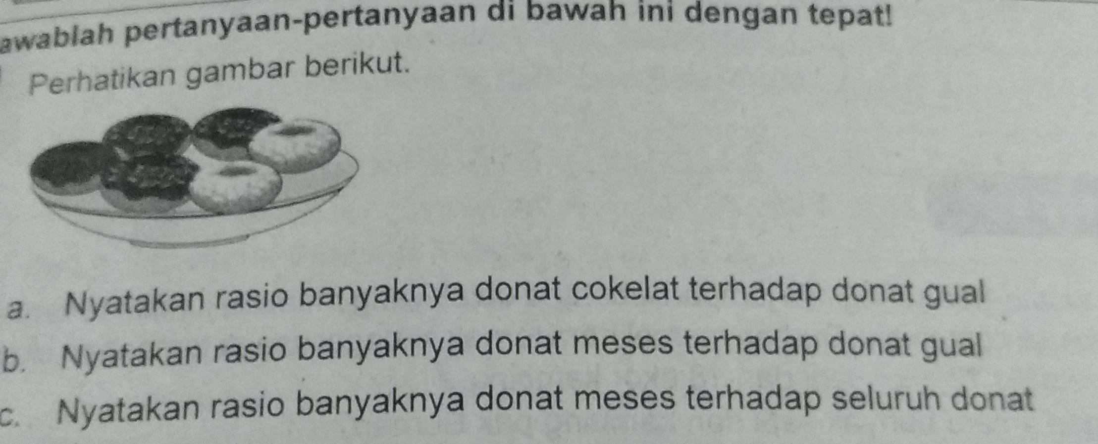 awablah pertanyaan-pertanyaan di bawah ini dengan tepat!
Perhatikan gambar berikut.
a. Nyatakan rasio banyaknya donat cokelat terhadap donat gual
b. Nyatakan rasio banyaknya donat meses terhadap donat gual
c. Nyatakan rasio banyaknya donat meses terhadap seluruh donat