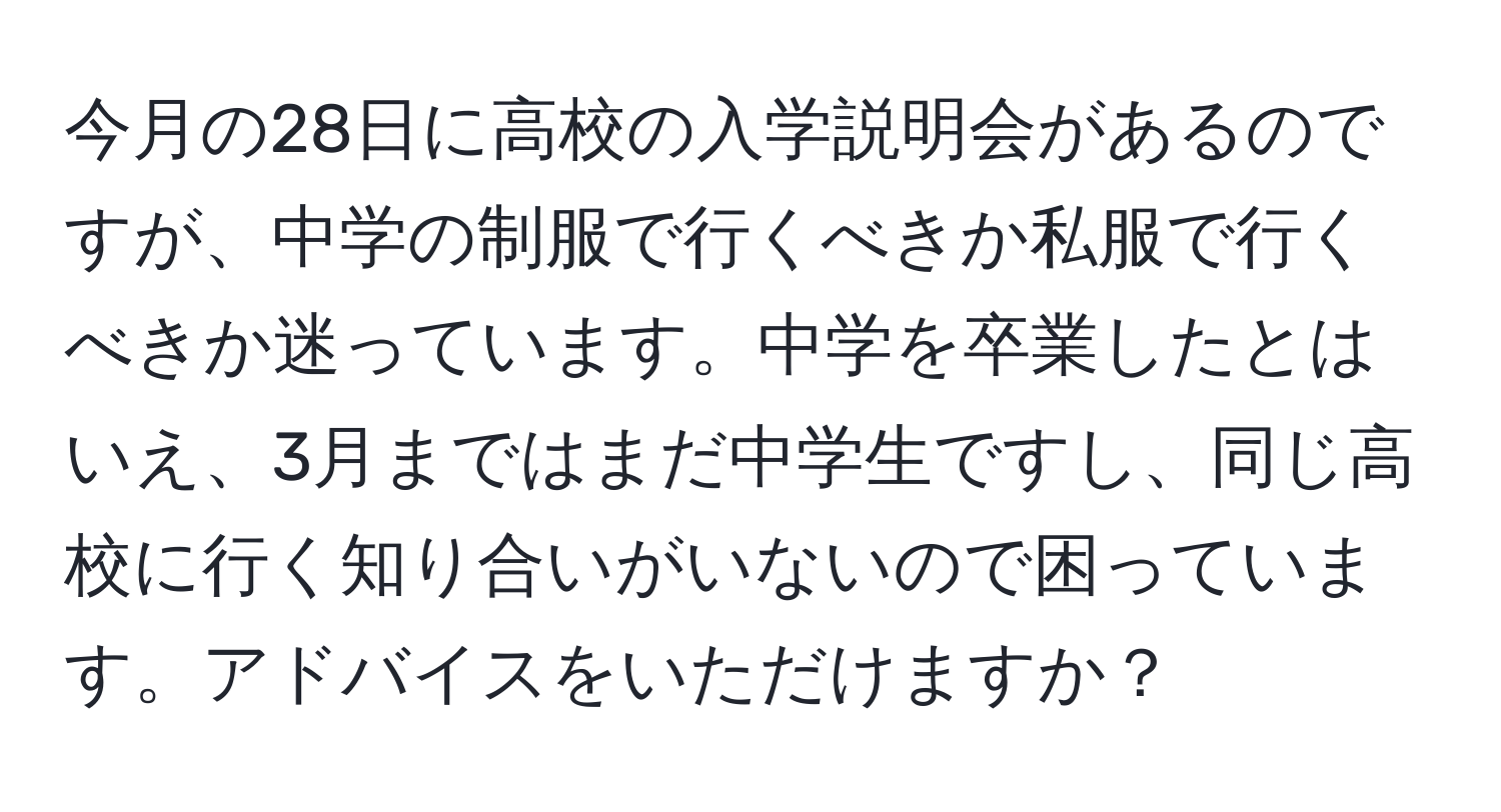 今月の28日に高校の入学説明会があるのですが、中学の制服で行くべきか私服で行くべきか迷っています。中学を卒業したとはいえ、3月まではまだ中学生ですし、同じ高校に行く知り合いがいないので困っています。アドバイスをいただけますか？