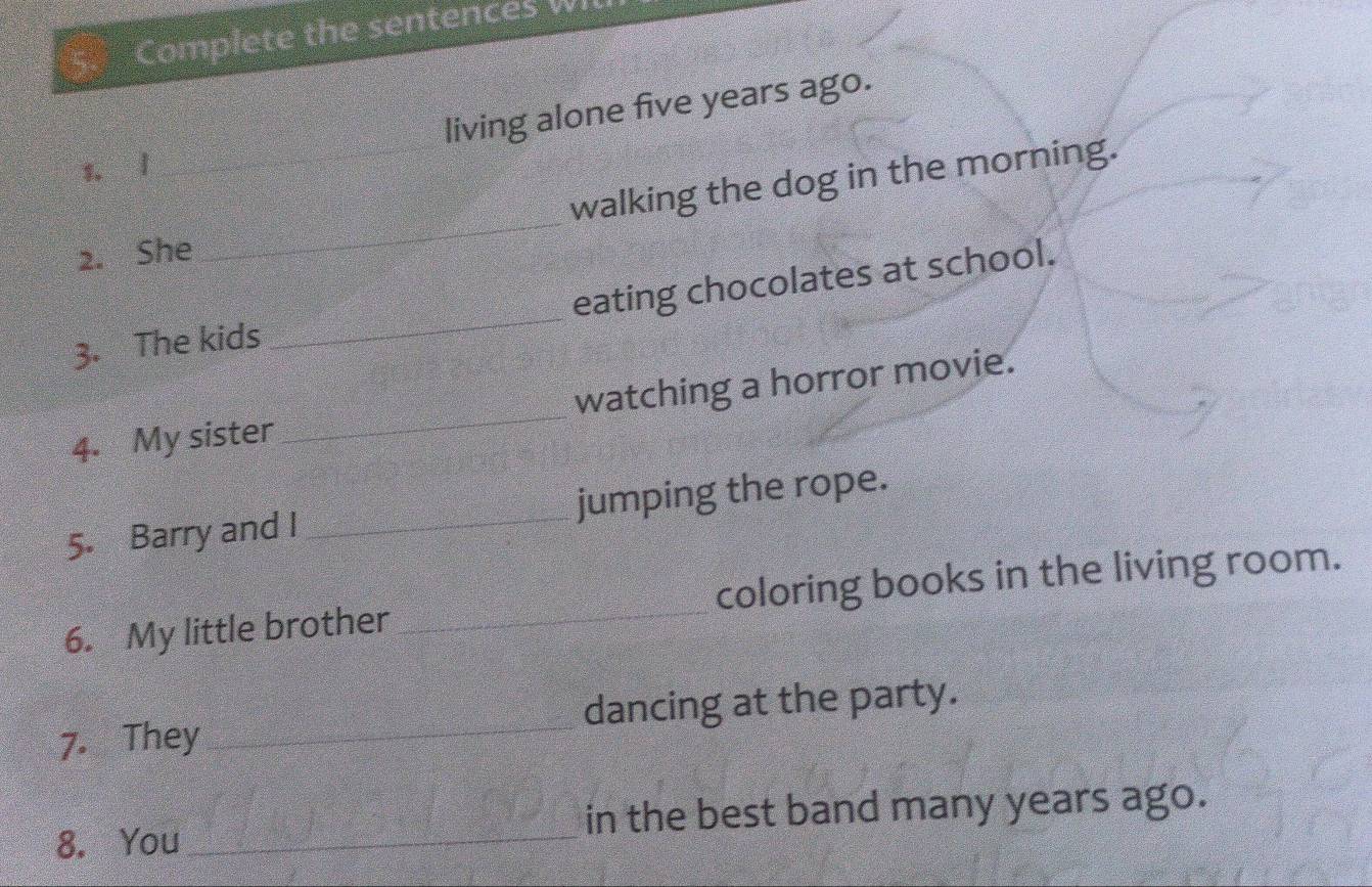 Complete the sentences WI 
living alone five years ago. 
3. l 
2. She_ walking the dog in the morning. 
eating chocolates at school. 
3. The kids 
_ 
4. My sister _watching a horror movie. 
5. Barry and I _jumping the rope. 
6. My little brother _coloring books in the living room. 
7. They _dancing at the party. 
8. You_ in the best band many years ago.