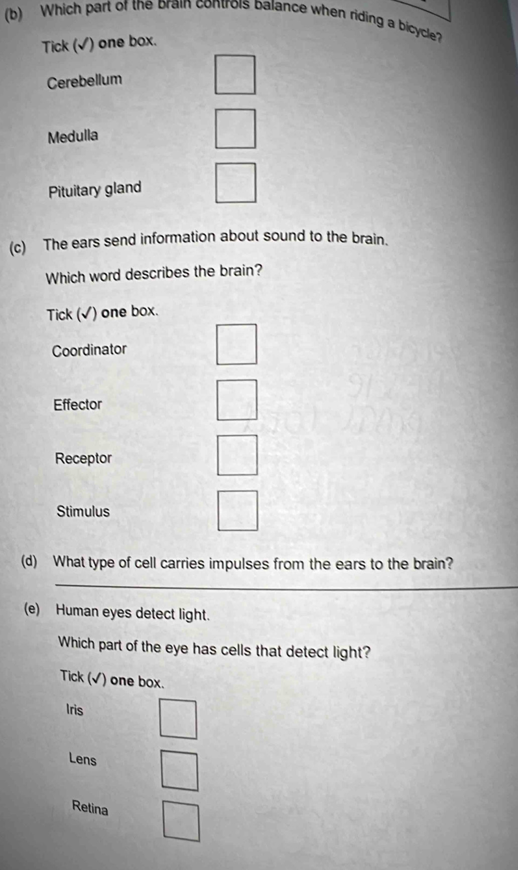 Which part of the brain controis balance when riding a bicycle?
Tick (√) one box.
Cerebellum
Medulla
Pituitary gland
(c) The ears send information about sound to the brain.
Which word describes the brain?
Tick (√) one box.
Coordinator
Effector
Receptor
Stimulus
(d) What type of cell carries impulses from the ears to the brain?
_
(e) Human eyes detect light.
Which part of the eye has cells that detect light?
Tick (√) one box.
Iris
Lens
Retina