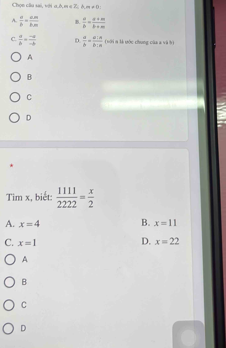 Chọn câu sai, với a,b, m∈ Z;b,m!= 0 :
A.  a/b = (a.m)/b.m   a/b = (a+m)/b+m 
B.
D.
C.  a/b = (-a)/-b   a/b = a:n/b:n  (với n là ước chung của a và b)
A
B
C
D
*
Tìm x, biết:  1111/2222 = x/2 
A. x=4 B. x=11
C. x=1 D. x=22
A
B
C
D