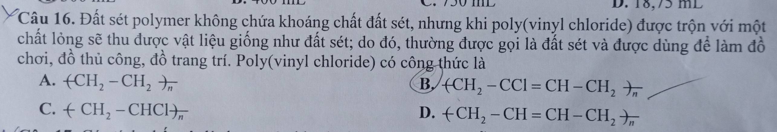18,75 mL
Câu 16. Đất sét polymer không chứa khoáng chất đất sét, nhưng khi poly(vinyl chloride) được trộn với một
chất lỏng sẽ thu được vật liệu giống như đất sét; do đó, thường được gọi là đất sét và được dùng để làm đồ
chơi, đồ thủ công, đồ trang trí. Poly(vinyl chloride) có công thức là
A. (CH_2-CH_2)_n B. arrow CH_2-CCl=CH-CH_2to _n
C. arrow CH_2-CHC1)_n D. +CH_2-CH=CH-CH_2to _n