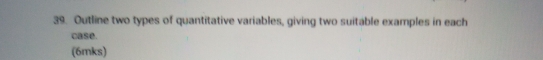 Outline two types of quantitative variables, giving two suitable examples in each 
case. 
(6mks)