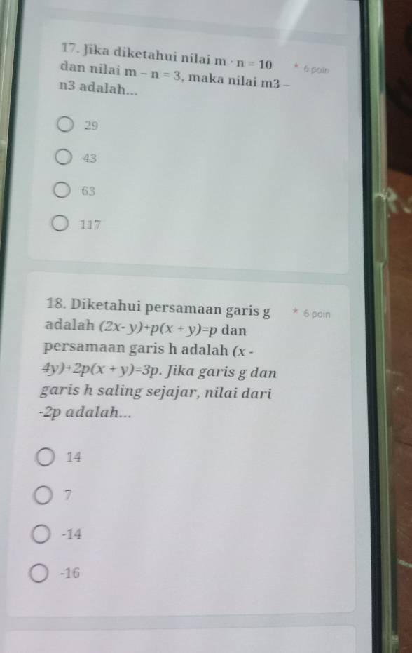 Jika diketahui nilai m· n=10 6 pain
dan nilai m-n=3 , maka nilai m3-
n3 adalah...
29
43
63
117
18. Diketahui persamaan garis g * 6 poin
adalah (2x-y)+p(x+y)=p dan
persamaan garis h adalah (x -
4y)+2p(x+y)=3p. Jika garis g dan
garis h saling sejajar, nilai dari
-2p adalah...
14
7
-14
-16