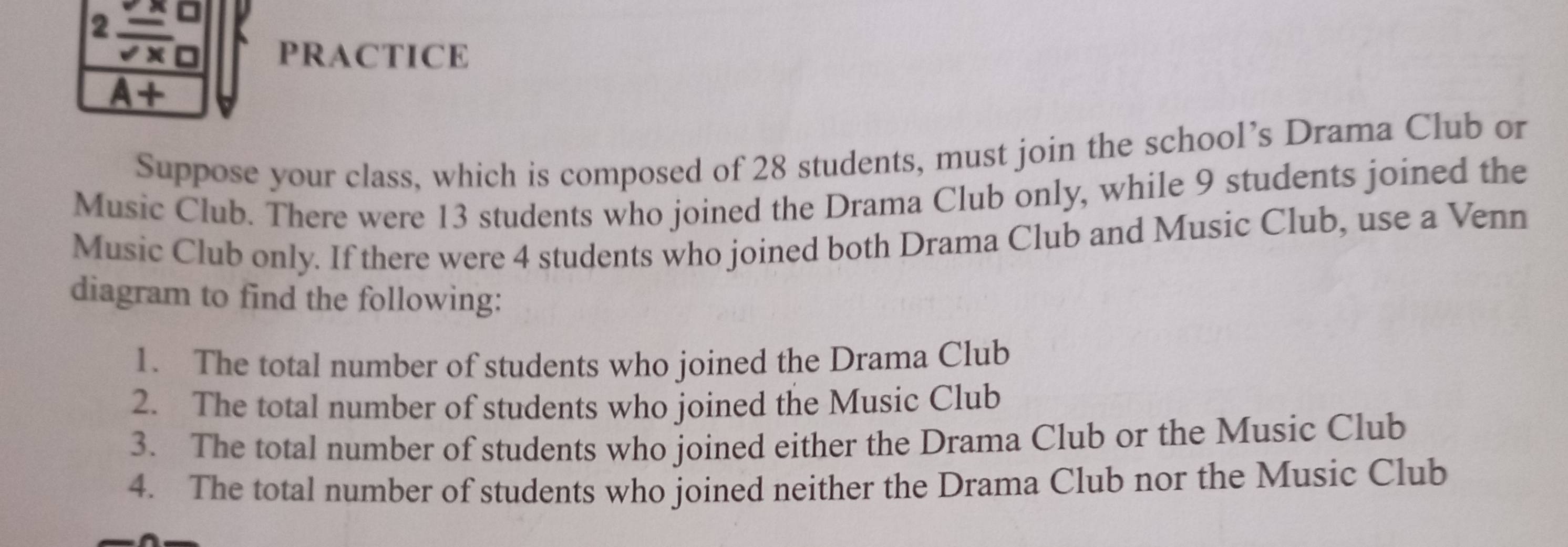 2frac _ xsqrt(x)
PRACTICE 
A+ 
Suppose your class, which is composed of 28 students, must join the school’s Drama Club or 
Music Club. There were 13 students who joined the Drama Club only, while 9 students joined the 
Music Club only. If there were 4 students who joined both Drama Club and Music Club, use a Venn 
diagram to find the following: 
1. The total number of students who joined the Drama Club 
2. The total number of students who joined the Music Club 
3. The total number of students who joined either the Drama Club or the Music Club 
4. The total number of students who joined neither the Drama Club nor the Music Club