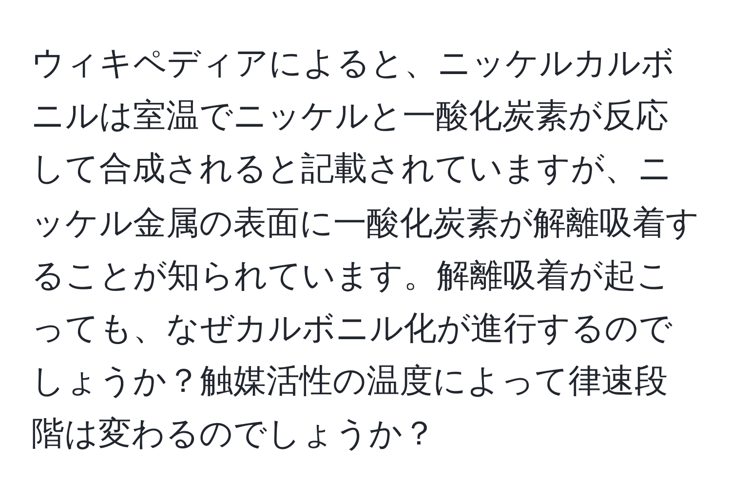 ウィキペディアによると、ニッケルカルボニルは室温でニッケルと一酸化炭素が反応して合成されると記載されていますが、ニッケル金属の表面に一酸化炭素が解離吸着することが知られています。解離吸着が起こっても、なぜカルボニル化が進行するのでしょうか？触媒活性の温度によって律速段階は変わるのでしょうか？