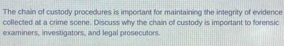 The chain of custody procedures is important for maintaining the integrity of evidence 
collected at a crime scene. Discuss why the chain of custody is important to forensic 
examiners, investigators, and legal prosecutors.