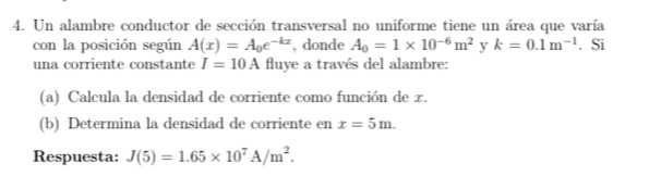 Un alambre conductor de sección transversal no uniforme tiene un área que varía 
con la posición según A(x)=A_0e^(-kx) , donde A_0=1* 10^(-6)m^2 y k=0.1m^(-1). Si 
una corriente constante I=10A fluye a través del alambre: 
(a) Calcula la densidad de corriente como función de x. 
(b) Determina la densidad de corriente en x=5m. 
Respuesta: J(5)=1.65* 10^7A/m^2.