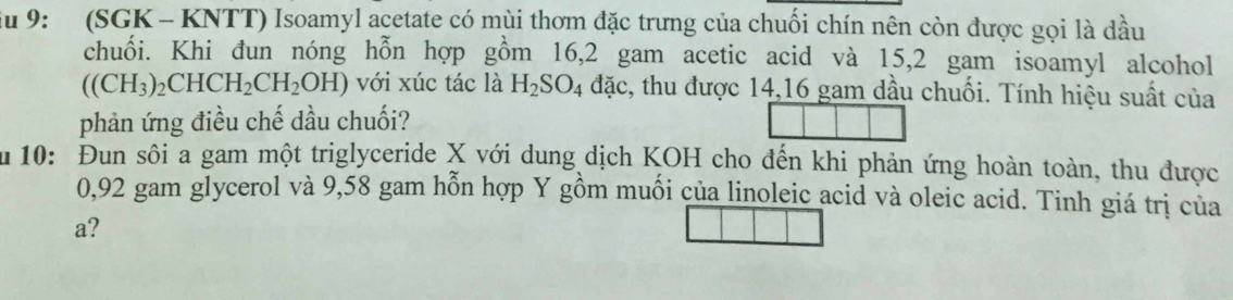 Su 9: (SGK - KNTT) Isoamyl acetate có mùi thơm đặc trưng của chuối chín nên còn được gọi là dầu 
chuổi. Khi đun nóng hỗn hợp gồm 16,2 gam acetic acid và 15, 2 gam isoamyl alcohol
((CH_3)_2CHCH_2CH_2OH) với xúc tác là H_2SO_4 đặc, thu được 14,16 gam dầu chuối. Tính hiệu suất của 
phản ứng điều chế dầu chuối? 
ău 10: Đun sôi a gam một triglyceride X với dung dịch KOH cho đến khi phản ứng hoàn toàn, thu được
0,92 gam glycerol và 9,58 gam hỗn hợp Y gồm muối của linoleic acid và oleic acid. Tinh giá trị của 
a?