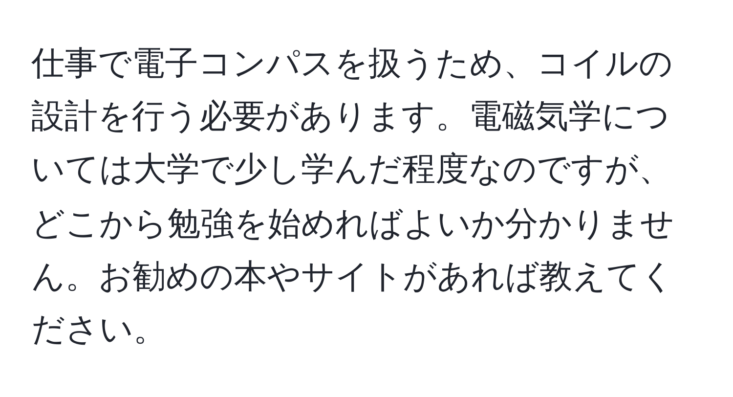 仕事で電子コンパスを扱うため、コイルの設計を行う必要があります。電磁気学については大学で少し学んだ程度なのですが、どこから勉強を始めればよいか分かりません。お勧めの本やサイトがあれば教えてください。