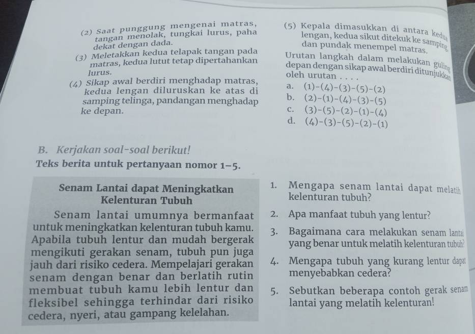 (2) Saat punggung mengenai matras, (5) Kepala dimasukkan di antara kedu
tangan menolak, tungkai lurus, paha lengan, kedua sikut ditekuk ke samping
dekat dengan dada.
dan pundak menempel matras.
(3) Meletakkan kedua telapak tangan pada
Urutan langkah dalam melakukan guling
matras, kedua lutut tetap dipertahankan
depan dengan sikap awal berdiri ditunjukka 
lurus.
oleh urutan . 
(4) Sikap awal berdiri menghadap matras, (1)-(4)-(3)-(5)-(2)
kedua lengan diluruskan ke atas di a.
samping telinga, pandangan menghadap b. (2)-(1)-(4)-(3)-(5)
ke depan.
C. (3)-(5)-(2)-(1)-(4)
d. (4)-(3)-(5)-(2)-(1)
B. Kerjakan soal-soal berikut!
Teks berita untuk pertanyaan nomor 1-5.
Senam Lantai dapat Meningkatkan 1. Mengapa senam lantai dapat melatih
Kelenturan Tubuh
kelenturan tubuh?
Senam lantai umumnya bermanfaat 2. Apa manfaat tubuh yang lentur?
untuk meningkatkan kelenturan tubuh kamu. 3. Bagaimana cara melakukan senam lantai
Apabila tubuh lentur dan mudah bergerak yang benar untuk melatih kelenturan tubuh?
mengikuti gerakan senam, tubuh pun juga
jauh dari risiko cedera. Mempelajari gerakan 4. Mengapa tubuh yang kurang lentur dapat
senam dengan benar dan berlatih rutin menyebabkan cedera?
membuat tubuh kamu lebih lentur dan 5. Sebutkan beberapa contoh gerak senam
fleksibel sehingga terhindar dari risiko lantai yang melatih kelenturan!
cedera, nyeri, atau gampang kelelahan.