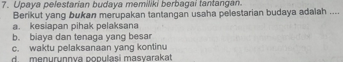 Upaya pelestarian budaya memiliki berbagai tantangan.
Berikut yang bukan merupakan tantangan usaha pelestarian budaya adalah ...._
a. kesiapan pihak pelaksana
b. biaya dan tenaga yang besar
c. waktu pelaksanaan yang kontinu
d. menurunnva populasi masyarakat