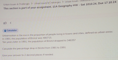 Urban Issues & Challenges > Urban Issues & Challenges > Urban Issues Statist 
This section is part of your assignment, 11A Geography HW - Set 1010.24, Due 17.10.24
B Caliculator 
Urbanisation is the rise in the proportion of people living in towns and cities, defined as urban areas. 
In 1981, the population of Bristol was 490715
Ten years later in 1991, the population of Bristal drapped to 348357. 
Calculate the percentage drop in Bristol from 1981 to 1991. 
Give your answer to 2 decimal places if needed