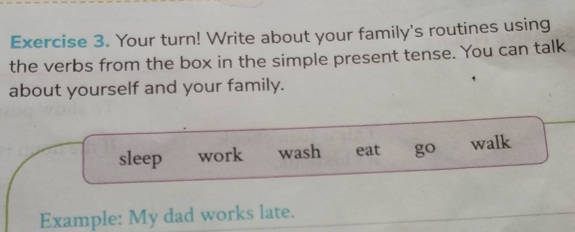 Your turn! Write about your family's routines using 
the verbs from the box in the simple present tense. You can talk 
about yourself and your family. 
sleep 
work wash eat go walk 
Example: My dad works late.