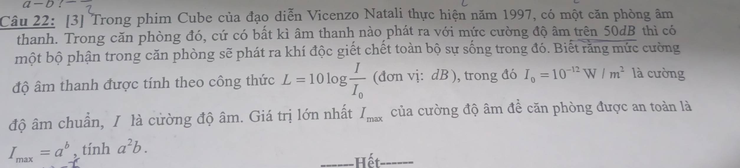 a-b 
Câu 22: [3] Trong phim Cube của đạo diễn Vicenzo Natali thực hiện năm 1997, có một căn phòng âm 
thanh. Trong căn phòng đó, cứ có bất kì âm thanh nào phát ra với mức cường độ âm trên 50dB thì có 
một bộ phận trong căn phòng sẽ phát ra khí độc giết chết toàn bộ sự sống trong đó. Biết răng mức cường 
độ âm thanh được tính theo công thức L=10log frac II_0 (đơn vị: dB ), trong đó I_0=10^(-12)W/m^2 là cường 
độ âm chuẩn, / là cường độ âm. Giá trị lớn nhất I_max của cường độ âm để căn phòng được an toàn là
I_max=a^b, tinha^2b. 
_Hết_