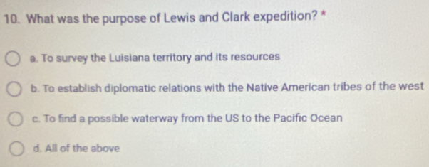 What was the purpose of Lewis and Clark expedition? *
a. To survey the Luisiana territory and its resources
b. To establish diplomatic relations with the Native American tribes of the west
c. To find a possible waterway from the US to the Pacific Ocean
d. All of the above