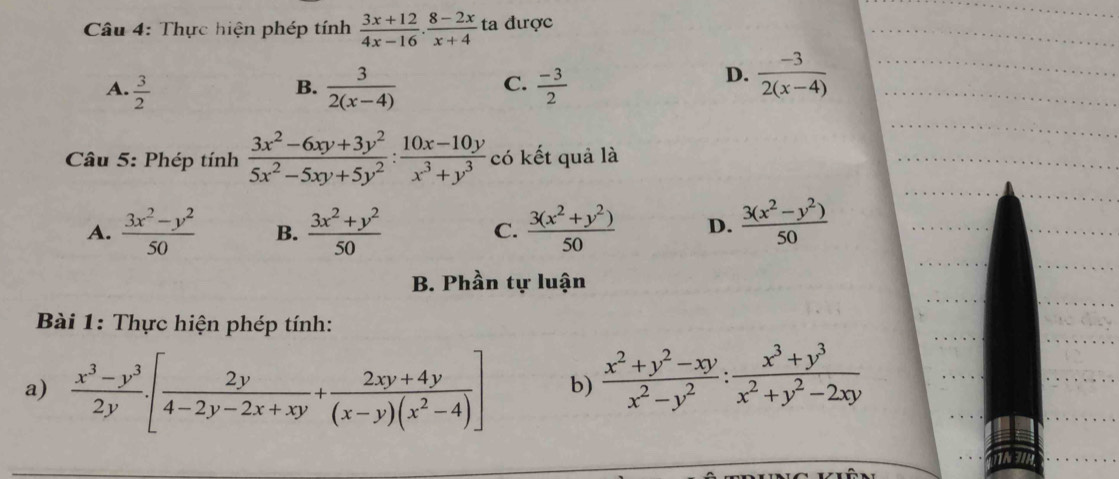 Thực hiện phép tính  (3x+12)/4x-16 ·  (8-2x)/x+4  ta được
A.  3/2   3/2(x-4)  C.  (-3)/2 
B.
D.  (-3)/2(x-4) 
Câu 5: Phép tính  (3x^2-6xy+3y^2)/5x^2-5xy+5y^2 : (10x-10y)/x^3+y^3  có kết quả là
A.  (3x^2-y^2)/50  B.  (3x^2+y^2)/50  C.  (3(x^2+y^2))/50  D.  (3(x^2-y^2))/50 
B. Phần tự luận
Bài 1: Thực hiện phép tính:
a)  (x^3-y^3)/2y · [ 2y/4-2y-2x+xy + (2xy+4y)/(x-y)(x^2-4) ] b)  (x^2+y^2-xy)/x^2-y^2 : (x^3+y^3)/x^2+y^2-2xy 