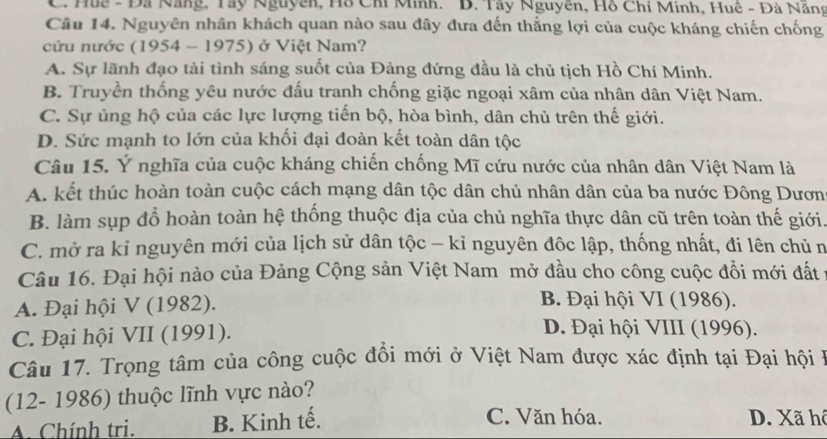 Huc - Đã Nẵng, Tây Nguyễn, Hồ Chi Minh. 'B. Tây Nguyên, Hồ Chỉ Minh, Huê - Đà Năng
Câu 14. Nguyên nhân khách quan nào sau đây đưa đến thắng lợi của cuộc kháng chiến chống
cứu nước (1954 - 1975) ở Việt Nam?
A. Sự lãnh đạo tài tình sáng suốt của Đảng đứng đầu là chủ tịch Hồ Chí Minh.
B. Truyền thống yêu nước đấu tranh chống giặc ngoại xâm của nhân dân Việt Nam.
C. Sự ủng hộ của các lực lượng tiến bộ, hòa bình, dân chủ trên thế giới.
D. Sức mạnh to lớn của khối đại đoàn kết toàn dân tộc
Câu 15. Ý nghĩa của cuộc kháng chiến chống Mĩ cứu nước của nhân dân Việt Nam là
A. kết thúc hoàn toàn cuộc cách mạng dân tộc dân chủ nhân dân của ba nước Đông Dươn
B. làm sụp đổ hoàn toàn hệ thống thuộc địa của chủ nghĩa thực dân cũ trên toàn thế giới.
C. mở ra kỉ nguyên mới của lịch sử dân tộc - kỉ nguyên đôc lập, thống nhất, đi lên chủ n
Câu 16. Đại hội nào của Đảng Cộng sản Việt Nam mở đầu cho công cuộc đổi mới đất
A. Đại hội V (1982).
B. Đại hội VI (1986).
C. Đại hội VII (1991).
D. Đại hội VIII (1996).
Câu 17. Trọng tâm của công cuộc đồi mới ở Việt Nam được xác định tại Đại hội ở
(12- 1986) thuộc lĩnh vực nào?
A. Chính tri. B. Kinh tế.
C. Văn hóa. D. Xã hô