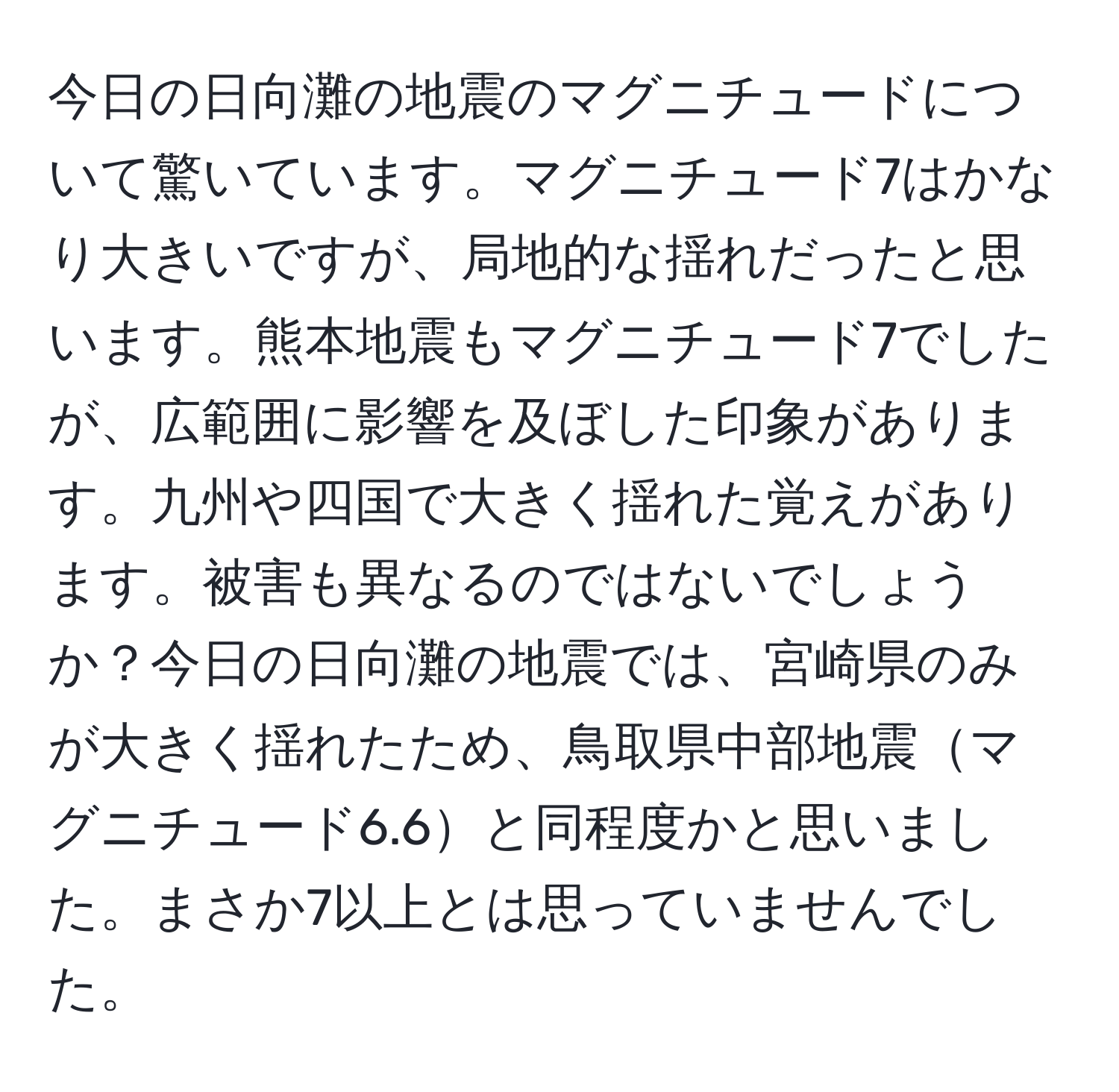 今日の日向灘の地震のマグニチュードについて驚いています。マグニチュード7はかなり大きいですが、局地的な揺れだったと思います。熊本地震もマグニチュード7でしたが、広範囲に影響を及ぼした印象があります。九州や四国で大きく揺れた覚えがあります。被害も異なるのではないでしょうか？今日の日向灘の地震では、宮崎県のみが大きく揺れたため、鳥取県中部地震マグニチュード6.6と同程度かと思いました。まさか7以上とは思っていませんでした。