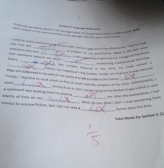 Language Proficiency 
There are ten blank spaces in the passage below. Fill in each blank with a suitable word. Write 
each answer in the space provided in the passage. The first one is done for you 
I used to enjoy reading horref stories until I realised how much they affected me. I had to study 
late into the 
everyone else was 
to prepare for my examination. Alone in the hall when 
_ 
_, a very slight nolse frightened me. I imagined that there 
was someone behind me while ! 
Every 
_memorizing mathematical formulae. 
_ the curtains fluttered in the wind; my heart missed a 
When my neighbour's dog barked. I broke out in goose bumps because 
. 
dogs are supposed to be able to see spirits that are invisible to the human_ 
Finally, I decided to read aloud so that at least I had the company of my voice. Unfortunately,' 
soon 
thirsty from it. Still, I dared not go to the kitchen to get a drink in case 
a werewolf was waiting there to pounce 
plenty of time on my 
_me. After the examination, I had 
_.. What do you think I did? I read everything from 
comics to science-fiction, but I did not read a 
_horror story this time. 
Total Marks for Section 3: [5