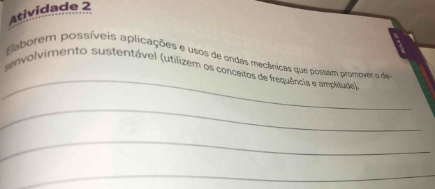 Atividade 2 
_ 
Elaborem possíveis aplicações e usos de ondas mecânicas que possam promover o de 
senvolvimento sustentável (utilizem os conceitos de frequência e amplitude) 
_ 
_ 
_