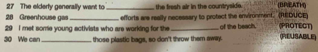 The elderly generally want to _the fresh air in the countryside. (BREATH) 
28 Greenhouse gas _efforts are really necessary to protect the environment. (REDUCE) 
29 I met some young activists who are working for the _of the beach. (PROTECT) 
30 We can _those plastic bags, so don't throw them away. 
(REUSABLE)