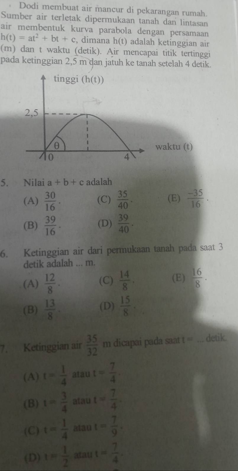 Dodi membuat air mancur di pekarangan rumah.
Sumber air terletak dipermukaan tanah dan lintasan
air membentuk kurva parabola dengan persamaan
h(t)=at^2+bt+c , dimana h(t) adalah ketinggian air
(m) dan t waktu (detik). Air mencapai titik tertinggi
pada ketinggian 2,5 m dan jatuh ke tanah setelah 4 detik.
waktu (t)
5. Nilai a+b+c adalah
(A)  30/16 . (C)  35/40 . (E)  (-35)/16 .
(B)  39/16 . (D)  39/40 .
6. Ketinggian air dari permukaan tanah pada saat 3
detik adalah ... m.
(A)  12/8 . (C)  14/8 . (E)  16/8 .
(B)  13/8 .
(D)  15/8 .
7. Ketinggian air  35/32  m dicapai pada saat t= _detik.
(A) t= 1/4  atau t= 7/4 .
(B) t= 3/4  atau t= 7/4 .
(C) t= 1/4  atau t= 7/9 .
(D) t= 1/2  atau t= 7/4 .