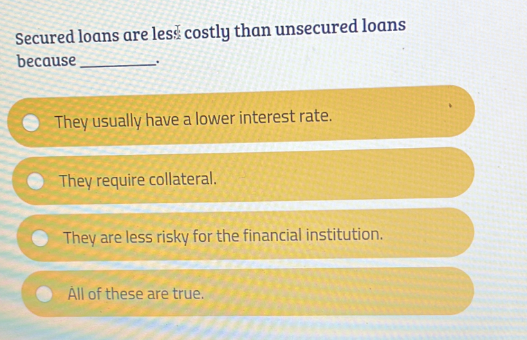 Secured loans are les$ costly than unsecured loans
because_
.
They usually have a lower interest rate.
They require collateral.
They are less risky for the financial institution.
ll of these are true.