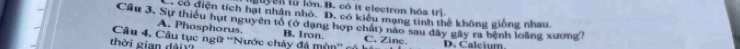 Buyen từ lớn B. có it electron hóa trì.
có điện tích hạt nhân nhỏ. D. có kiểu mạng tinh thể không giống nhau
Cầu 3. Sự thiếu hut nguyên tổ (ở dạng hợp chất) não sau dây gây ra bệnh loàng xương?
A. Phosphorus. B. Iron.
thờ i gian à Câu 4. Câu tục ngữ ''Nước chảy đá mòn'' có C. Zinc. D. Calcium.