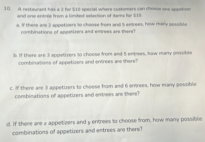 A restaurant has a 2 for $10 special where customers can choose one appetizer 
and one entrée from a limited selection of items for $10. 
a. If there are 2 appetizers to choose from and 5 entrees, how many possible 
combinations of appetizers and entrees are there? 
b. If there are 3 appetizers to choose from and 5 entrees, how many possible 
combinations of appetizers and entrees are there? 
c. If there are 3 appetizers to choose from and 6 entrees, how many possible 
combinations of appetizers and entrees are there? 
d. If there are ± appetizers and y entrees to choose from, how many possible 
combinations of appetizers and entrees are there?