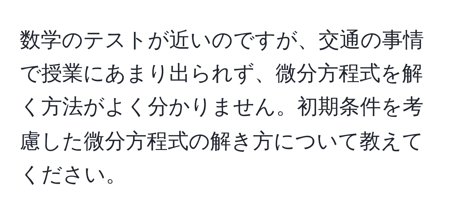 数学のテストが近いのですが、交通の事情で授業にあまり出られず、微分方程式を解く方法がよく分かりません。初期条件を考慮した微分方程式の解き方について教えてください。