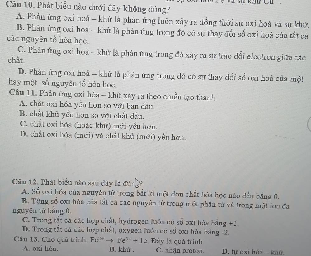 Ye va sự khu Cu.
Câu 10. Phát biểu nào dưới đây không đúng?
A. Phản ứng oxi hoá - khử là phản ứng luôn xảy ra đồng thời sự oxi hoá và sự khử.
B. Phản ứng oxi hoá - khử là phản ứng trong đó có sự thay đổi số oxi hoá của tất cả
các nguyên tố hóa học.
C. Phản ứng oxi hoá - khử là phản ứng trong đó xảy ra sự trao đổi electron giữa các
chất.
D. Phản ứng oxi hoá - khử là phản ứng trong đó có sự thay đổi số oxi hoá của một
hay một số nguyên tố hóa học.
Câu 11. Phản ứng oxi hóa - khử xảy ra theo chiều tạo thành
A. chất oxi hóa yếu hơn so với ban đầu.
B. chất khử yếu hơn so với chất đầu.
C. chất oxi hóa (hoặc khử) mới yếu hơn.
D. chất oxi hóa (mới) và chất khử (mới) yếu hơn.
Câu 12. Phát biểu nào sau đây là đúng ?
A. Số oxi hóa của nguyên tử trong bất kì một đơn chất hóa học nào đều bằng 0.
B. Tổng số oxi hóa của tất cả các nguyên tử trong một phân tử và trong một ion đa
nguyên tử bằng 0.
C. Trong tất cả các hợp chất, hydrogen luôn có số oxi hóa bằng +1.
D. Trong tất cả các hợp chất, oxygen luôn có số oxi hóa bằng -2.
Câu 13. Cho quá trình: Fe^(2+)to Fe^(3+)+1e. Đây là quá trình
A. oxi hóa. B. khử. C. nhận proton. D. tự oxỉ hóa − khử.