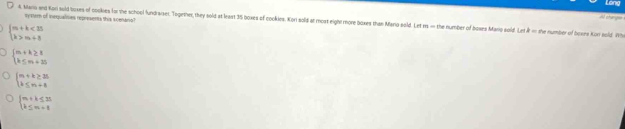 Long
systerm of inequalities represents this scenario?
Al shangs=
4. Mario and Kori sold boxes of cookies for the school fundraiser. Together, they sold at least 35 boxes of cookies. Kori sold at most eight more boxes than Mario sold. Let rrs ∞ the number of boxes Mario sold. Let k=0 he number of baxes Kori sald. Wh
beginarrayl m+k<35 k>m+3endarray.
beginarrayl m+k≥ 8 k≤ m+35endarray.
beginarrayl m+k≥ 35 k≤ m+8endarray.
beginarrayl m+k≤ 35 k≤ m+8endarray.