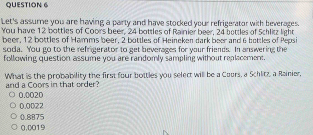 Let's assume you are having a party and have stocked your refrigerator with beverages.
You have 12 bottles of Coors beer, 24 bottles of Rainier beer, 24 bottles of Schlitz light
beer, 12 bottles of Hamms beer, 2 bottles of Heineken dark beer and 6 bottles of Pepsi
soda. You go to the refrigerator to get beverages for your friends. In answering the
following question assume you are randomly sampling without replacement.
What is the probability the first four bottles you select will be a Coors, a Schlitz, a Rainier,
and a Coors in that order?
0.0020
0.0022
0.8875
0.0019