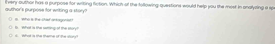 Every author has a purpose for writing fiction. Which of the following questions would help you the most in analyzing a sp
author's purpose for writing a story?
a. Who is the chief antagonist?
b. What is the setting of the story?
c. What is the theme of the story?