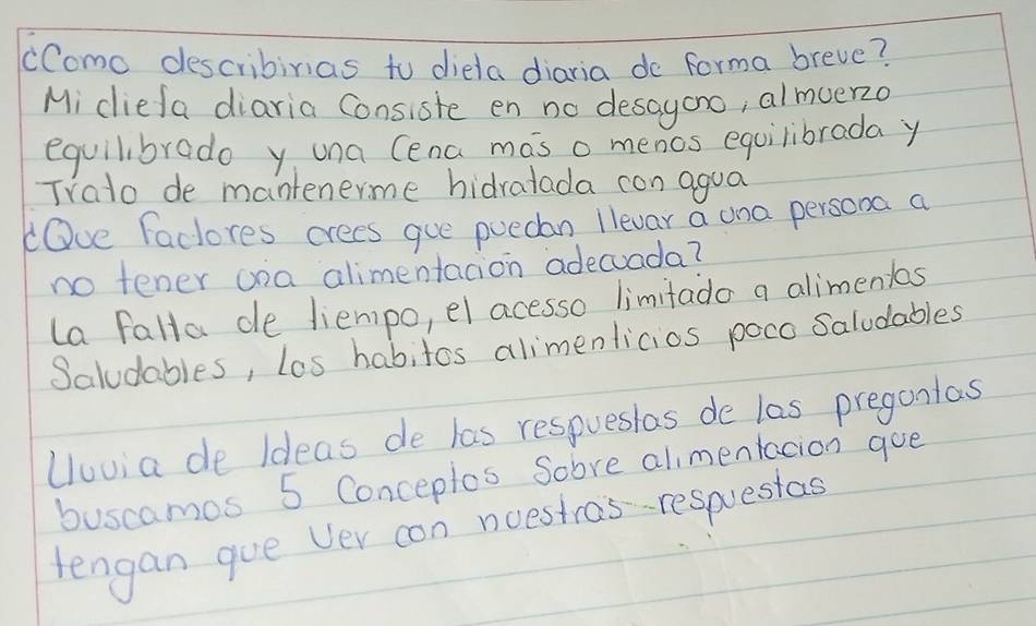 cComo describinias to diela diaria do forma breve?
Mi diefa diaria Consiste en no desayono, almuer2o
equilibrado y una Cena mas o menos equilibrada y
Trato de mantenerme hidratada con agua
lOve Factores crees gue puedan llevar a una persona a
no tener ona alimentacion adecuada?
La falla de liempo, el acesso limitado a alimenias
Saludables, los habitos alimenlicios poco Saludables
Uuvia de Ideas de las respuesias de las pregantas
buscamos 5 Conceplos Sobre alimentacion goe
tengan gue Ver con noestras-respuestas