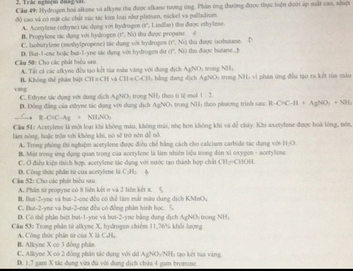 Trậc nghiệm đung/sất.
Câu 49: Hydrogen hoá alkene và alkyne thu được alkane tượng ứng. Phản ứng thường được thực hiện dưới áp suất cao, nhiệt
độ cao và có mặt các chất xúc tác kim loại như platium, nickel va palladium.
A. Acetylene (ethyne) tác dụng với hydrogen (t°, Lindlar) thu được ethylene.
B. Propylene tác dụng với hydrogen (r^0,Ni) thu được propane.
C. Isobutylene (methylpropene) tác dụng với hydrogen (1°,N_1) thu được isobutane.
D. But-1-ene hoặic but-1-yne tác dụng với hydrogen dư (r°,Noverline 1) thu được butane.
Câu 50: Cho các phát biểu sau:
A. Tất cá các alkyne đều tạo kết tủa màu vàng với dung dịch AgNO_3 trong NH_3
B. Không thể phân biệt CH=CH và CH=C-CH , bằng dung dịch AgNO 6 trong NHị vì phản ứng đều tạo ra kết tủa màu
vàng
C. Ethyne tác dụng với dung dịch AgNO_3 trong NH_3 theo ti lệ mol 1:2.
D. Đồng đẳng của ethyne tác dụng với dung dịch AgNO_3 trong NH theo phương trinh sau: R-Cequiv C-H+AgNO_3+NH_3
R-Cequiv C-Ag+NH_4NO_3
Câu 51: Acetylene là một loại khi không màu, không mùi, nhẹ hơn không khí và dể cháy. Khi axetylene được hoá lông, nền,
làm nóng, hoặc trộn với không khi, nó sẽ trở nên dễ nổ.
A. Trong phòng thí nghiệm acetylene được điều chế băng cách cho calcium carbide tác dụng với H_2O.
B. Một trong ứng dụng quan trọng của acetylene là làm nhiên liệu trong đèn xỉ oxygen - acetylene.
C. Ở điều kiện thích hợp, acetylene tác dụng với nước tạo thành hợp chất CH_2=CHOH.
D. Công thức phân tử của acetylene là C_2H_2.
Câu 52: Cho các phát biểu sau:
A. Phân tử propyne có 8 liên kết σ và 2 liên kết π
B. But-2-yne và but-2-ene đều có thể làm mắt màu dung dịch KMn D
C. But-2-yne và but-2-ene đều có đồng phân hình học.
D. Có thể phân biệt but-1-yne và but-2-yne bằng dung dịch AgNO_3 trong NH_3
Cu 53: Trong phân tử alkyne X, hydrogen chiếm 11,76% khổi lượng
A. Công thức phân tử của X là C₆H₆.
B. Alkyne X có 3 đồng phân.
C. Alkyne X có 2 đồng phân tác dụng với dd AgNO_3/NH_3 tạo kết tủa vàng
D. 1,7 gam X tác dụng vừa đủ với dung dịch chứa 4 gam bromine.