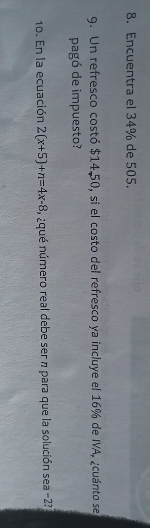 Encuentra el 34% de 505. 
9. Un refresco costó $14.50, si el costo del refresco ya incluye el 16% de IVA, ¿cuánto se 
pagó de impuesto? 
10. En la ecuación 2(x+5)+n=4x-8 , ¿qué número real debe ser n para que la solución sea -2?