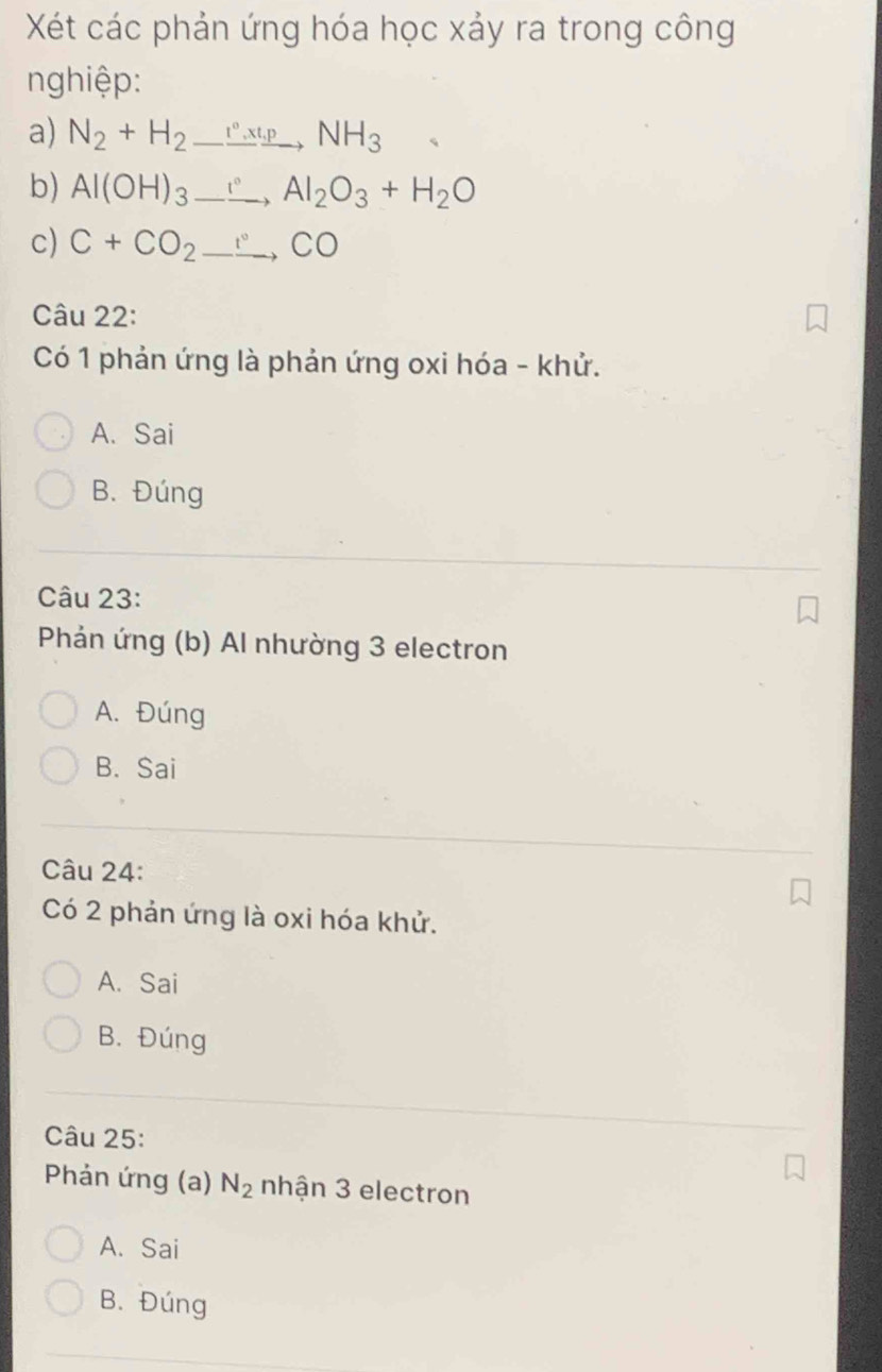 Xét các phản ứng hóa học xảy ra trong công
nghiệp:
a) N_2+H_2to NH_3
b) Al(OH)_3_ , Al_2O_3+H_2O
c) C+CO_2to CO
Câu 22:
Có 1 phản ứng là phản ứng oxi hóa - khử.
A. Sai
B. Đúng
Câu 23:
Phản ứng (b) Al nhường 3 electron
A. Đúng
B. Sai
Câu 24:
Có 2 phản ứng là oxi hóa khử.
A. Sai
B. Đúng
Câu 25:
Phản ứng (a) N_2 nhận 3 electron
A. Sai
B. Đúng