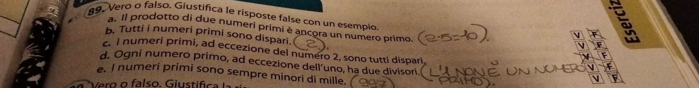 Vero o falso. Giustifica le risposte false con un esempio F 
a. Il prodotto di due numeri primi è ancora un numero primo. 
b. Tutti i numeri primi sono dispari. 
à 
F 
c. I numeri primi, ad eccezione del numero 2, sono tutti dispari F 
d. Ogni numero primo, ad eccezione dell’uno, ha due divisori 
V F 
e. I numeri primi sono sempre minori di mille. 
V 
V ero o f a lso . Giustifica la