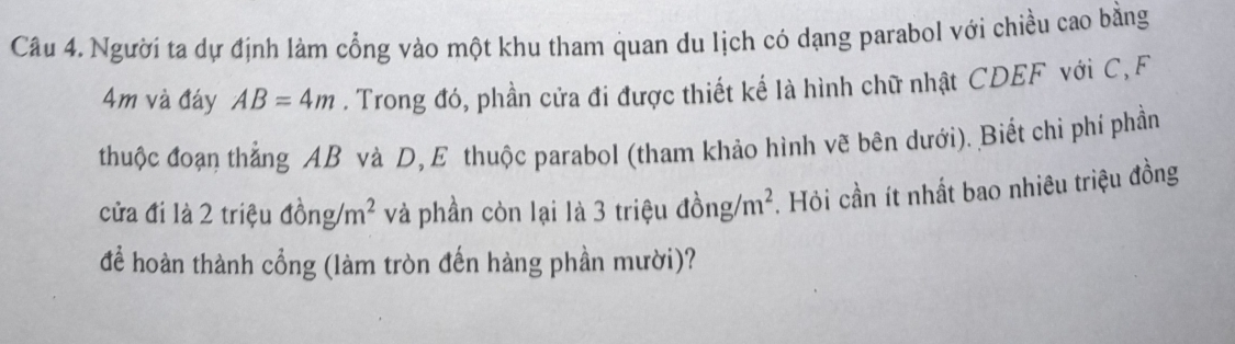 Người ta dự định làm cổng vào một khu tham quan du lịch có dạng parabol với chiều cao bằng
4m và đáy AB=4m. Trong đó, phần cửa đi được thiết kế là hình chữ nhật CDEF với C, F 
thuộc đoạn thắng AB và D, E thuộc parabol (tham khảo hình vẽ bên dưới). Biết chi phí phần 
cửa đi là 2 triệu đồng/ m^2 và phần còn lại là 3 triệu đồ ng/m^2. Hỏi cần ít nhất bao nhiêu triệu đồng 
để hoàn thành cổng (làm tròn đến hàng phần mười)?