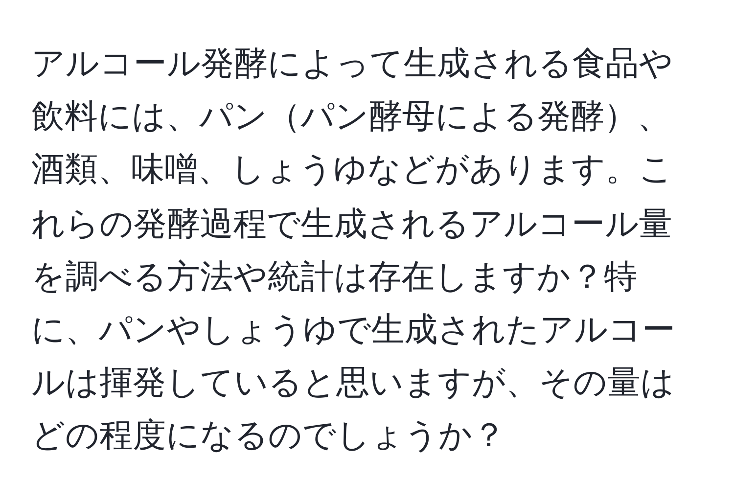 アルコール発酵によって生成される食品や飲料には、パンパン酵母による発酵、酒類、味噌、しょうゆなどがあります。これらの発酵過程で生成されるアルコール量を調べる方法や統計は存在しますか？特に、パンやしょうゆで生成されたアルコールは揮発していると思いますが、その量はどの程度になるのでしょうか？