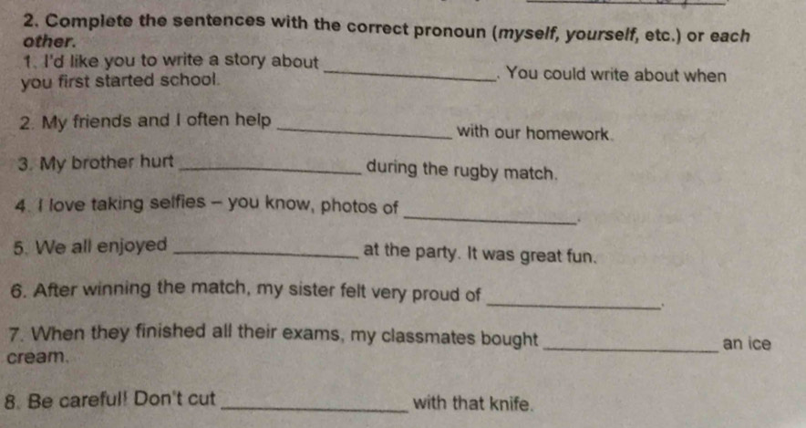 Complete the sentences with the correct pronoun (myself, yourself, etc.) or each 
other. 
1. I'd like you to write a story about _. You could write about when 
you first started school. 
2. My friends and I often help _with our homework. 
3. My brother hurt_ 
during the rugby match. 
_ 
4. I love taking selfies - you know, photos of 
. 
5. We all enjoyed_ 
at the party. It was great fun. 
_ 
6. After winning the match, my sister felt very proud of 
. 
7. When they finished all their exams, my classmates bought _an ice 
cream. 
8. Be careful! Don't cut _with that knife.