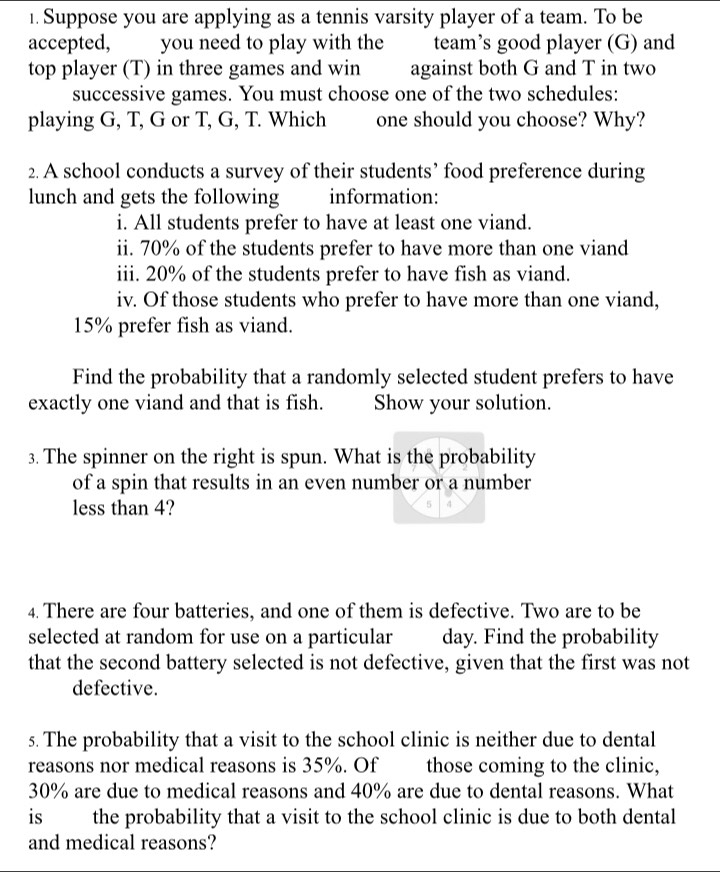 Suppose you are applying as a tennis varsity player of a team. To be 
accepted, you need to play with the team’s good player (G) and 
top player (T) in three games and win against both G and T in two 
successive games. You must choose one of the two schedules: 
playing G, T, G or T, G, T. Which one should you choose? Why? 
2. A school conducts a survey of their students’ food preference during 
lunch and gets the following information: 
i. All students prefer to have at least one viand. 
ii. 70% of the students prefer to have more than one viand 
iii. 20% of the students prefer to have fish as viand. 
iv. Of those students who prefer to have more than one viand,
15% prefer fish as viand. 
Find the probability that a randomly selected student prefers to have 
exactly one viand and that is fish. Show your solution. 
3. The spinner on the right is spun. What is the probability 
of a spin that results in an even number or a number 
less than 4? 
4. There are four batteries, and one of them is defective. Two are to be 
selected at random for use on a particular day. Find the probability 
that the second battery selected is not defective, given that the first was not 
defective. 
s. The probability that a visit to the school clinic is neither due to dental 
reasons nor medical reasons is 35%. Of those coming to the clinic,
30% are due to medical reasons and 40% are due to dental reasons. What 
is the probability that a visit to the school clinic is due to both dental 
and medical reasons?