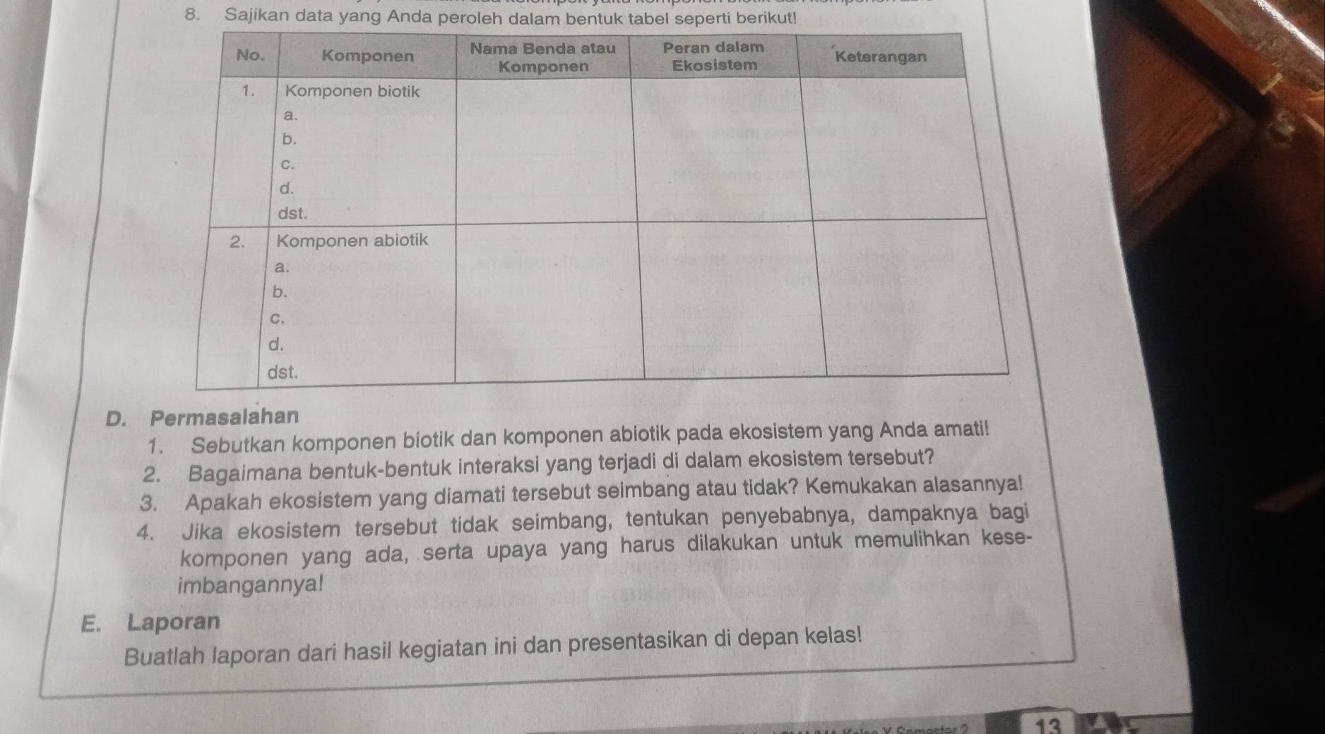 Sajikan data yang Anda peroleh dalam bentuk tabel seperti berikut! 
D. Permasalahan 
1. Sebutkan komponen biotik dan komponen abiotik pada ekosistem yang Anda amati! 
2. Bagaimana bentuk-bentuk interaksi yang terjadi di dalam ekosistem tersebut? 
3. Apakah ekosistem yang diamati tersebut seimbang atau tidak? Kemukakan alasannya! 
4. Jika ekosistem tersebut tidak seimbang, tentukan penyebabnya, dampaknya bagi 
komponen yang ada, serta upaya yang harus dilakukan untuk memulihkan kese- 
imbangannya! 
E. Laporan 
Buatlah laporan dari hasil kegiatan ini dan presentasikan di depan kelas! 
13