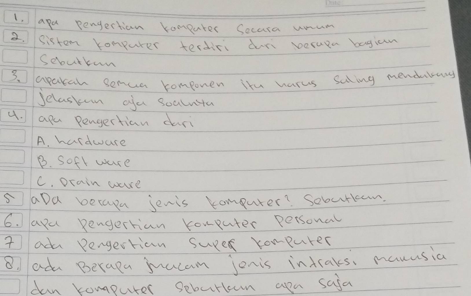 1, apa pengertion komeuter Secara unum
2. sistem compurer terdiri duri verapa bagian
Sebutkun
3 apatah serua componen itu harus saling mendubary
Jelaskon ofa soalnta
4. apa pengertian dari
A. hardwure
B. Soft ware
C. Drain wure
5aDa becasn jenis comouter? Sobutkcom.
6. apa pengertian komputer personal
I adu Pengertion suRe compurer
8 adu Berapa mucam jonis intraks manusia
dan computer seburlcun apa safa